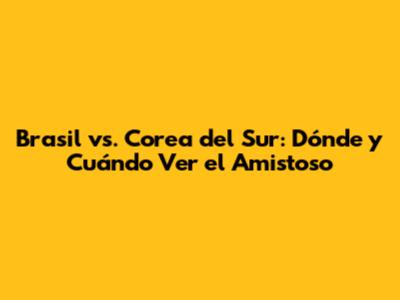 Brasil vs. Corea del Sur: Dónde y Cuándo Ver el Amistoso