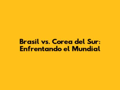 Brasil vs. Corea del Sur: Enfrentando el Mundial