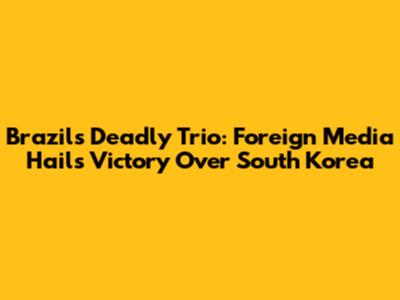 Brazil's Deadly Trio: Foreign Media Hails Victory Over South Korea