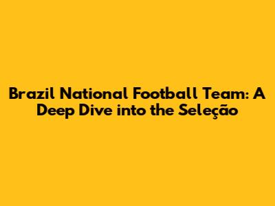 Brazil National Football Team: A Deep Dive into the Seleção