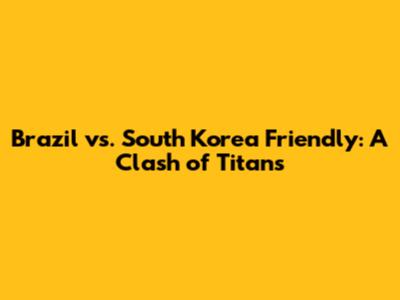 Brazil vs. South Korea Friendly: A Clash of Titans