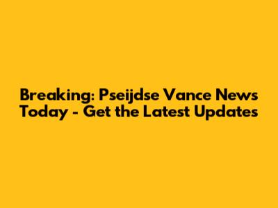 Breaking: Pseijdse Vance News Today - Get the Latest Updates