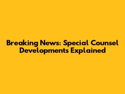 Breaking News: Special Counsel Developments Explained