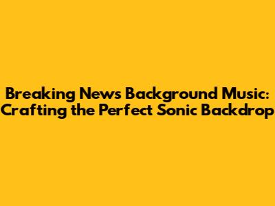 Breaking News Background Music: Crafting the Perfect Sonic Backdrop