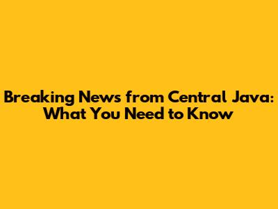 Breaking News from Central Java: What You Need to Know