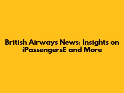 British Airways News: Insights on iPassengersE and More