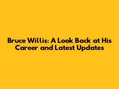 Bruce Willis: A Look Back at His Career and Latest Updates