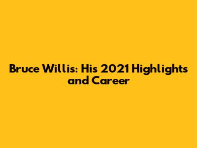 Bruce Willis: His 2021 Highlights and Career