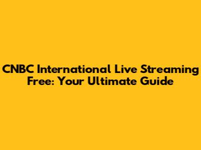 CNBC International Live Streaming Free: Your Ultimate Guide