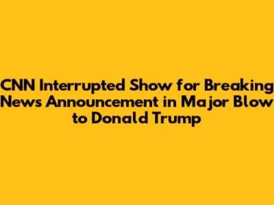 CNN Interrupted Show for Breaking News Announcement in Major Blow to Donald Trump