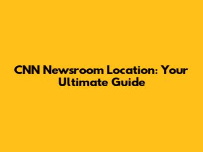 CNN Newsroom Location: Your Ultimate Guide