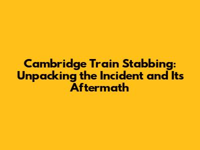 Cambridge Train Stabbing: Unpacking the Incident and Its Aftermath
