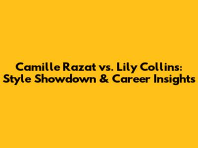 Camille Razat vs. Lily Collins: Style Showdown & Career Insights