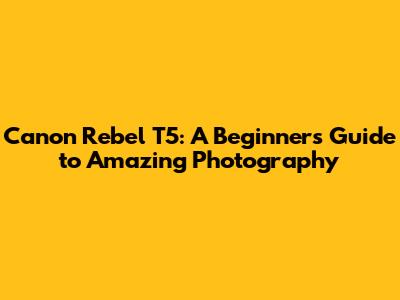 Canon Rebel T5: A Beginner's Guide to Amazing Photography