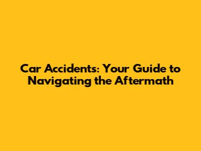 Car Accidents: Your Guide to Navigating the Aftermath