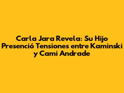 Carla Jara Revela: Su Hijo Presenció Tensiones entre Kaminski y Cami Andrade