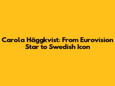Carola Häggkvist: From Eurovision Star to Swedish Icon