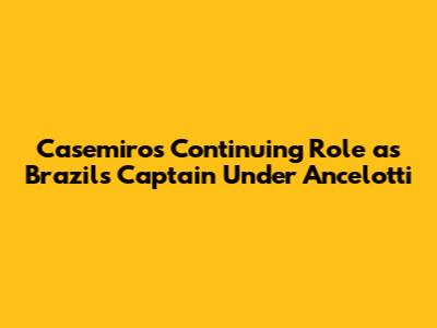 Casemiro's Continuing Role as 'Brazil's Captain' Under Ancelotti
