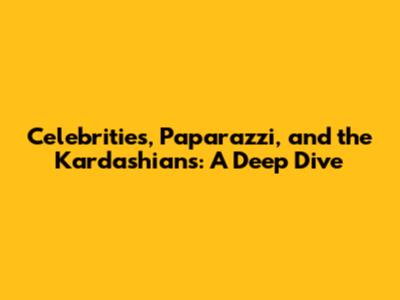 Celebrities, Paparazzi, and the Kardashians: A Deep Dive
