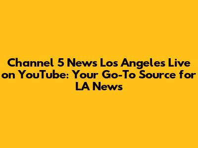 Channel 5 News Los Angeles Live on YouTube: Your Go-To Source for LA News