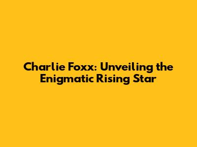 Charlie Foxx: Unveiling the Enigmatic Rising Star