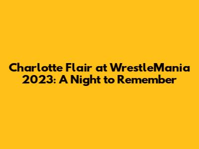 Charlotte Flair at WrestleMania 2023: A Night to Remember