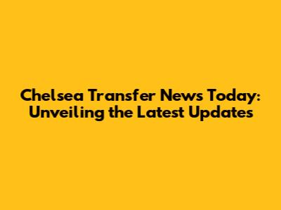 Chelsea Transfer News Today: Unveiling the Latest Updates