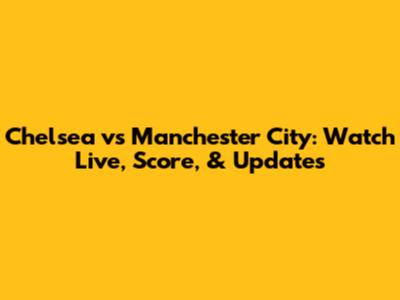 Chelsea vs Manchester City: Watch Live, Score, & Updates