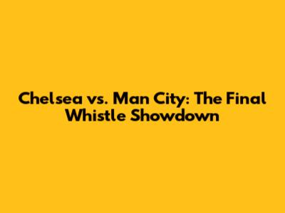 Chelsea vs. Man City: The Final Whistle Showdown