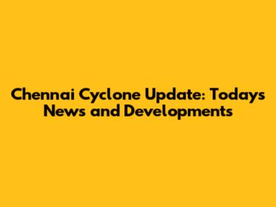 Chennai Cyclone Update: Today's News and Developments