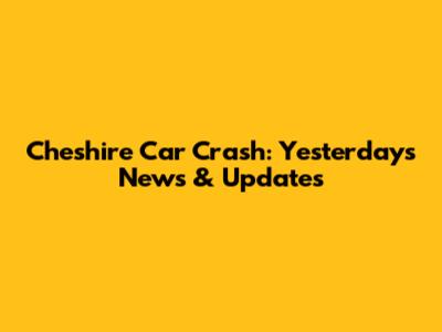 Cheshire Car Crash: Yesterday's News & Updates