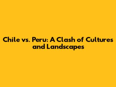 Chile vs. Peru: A Clash of Cultures and Landscapes