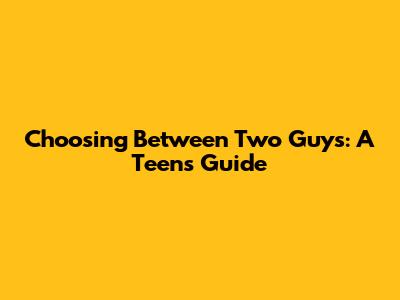 Choosing Between Two Guys: A Teen's Guide