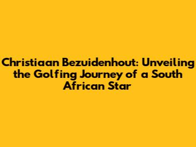 Christiaan Bezuidenhout: Unveiling the Golfing Journey of a South African Star