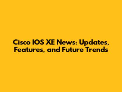 Cisco IOS XE News: Updates, Features, and Future Trends