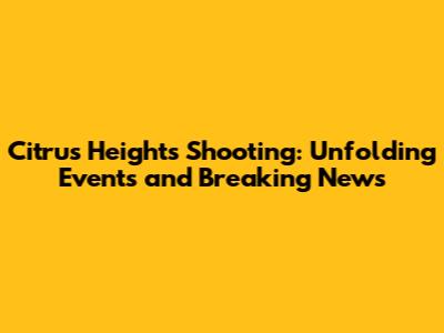 Citrus Heights Shooting: Unfolding Events and Breaking News