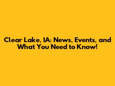 Clear Lake, IA: News, Events, and What You Need to Know!