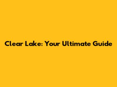 Clear Lake: Your Ultimate Guide