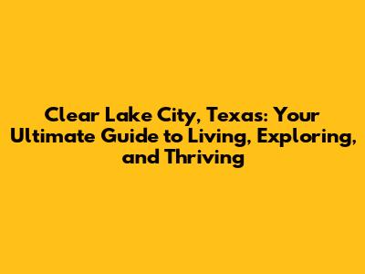 Clear Lake City, Texas: Your Ultimate Guide to Living, Exploring, and Thriving