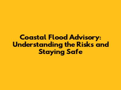Coastal Flood Advisory: Understanding the Risks and Staying Safe
