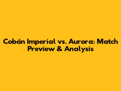 Cobán Imperial vs. Aurora: Match Preview & Analysis