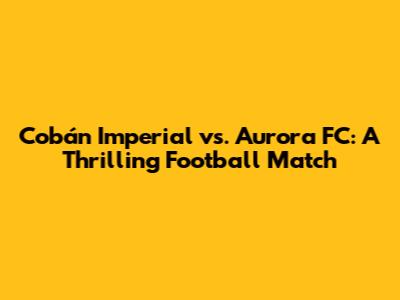 Cobán Imperial vs. Aurora FC: A Thrilling Football Match