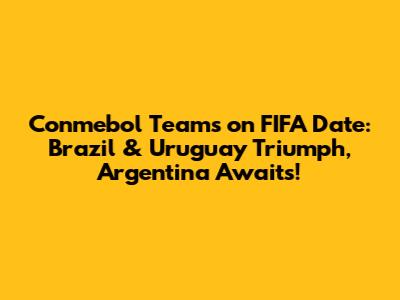 Conmebol Teams on FIFA Date: Brazil & Uruguay Triumph, Argentina Awaits!