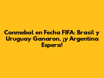 Conmebol en Fecha FIFA: Brasil y Uruguay Ganaron, ¡y Argentina Espera!