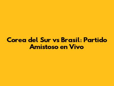 Corea del Sur vs Brasil: Partido Amistoso en Vivo