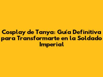 Cosplay de Tanya: Guía Definitiva para Transformarte en la Soldado Imperial