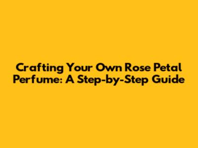Crafting Your Own Rose Petal Perfume: A Step-by-Step Guide