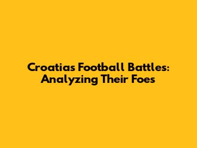 Croatia's Football Battles: Analyzing Their Foes