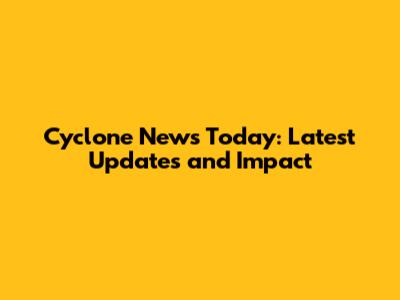 Cyclone News Today: Latest Updates and Impact