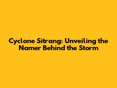 Cyclone Sitrang: Unveiling the Namer Behind the Storm